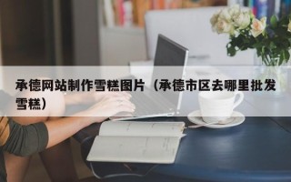 邹城承德网站制作雪糕图片（承德市区去哪里批发雪糕）