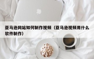 邹城亚马逊网站如何制作视频（亚马逊视频用什么软件制作）